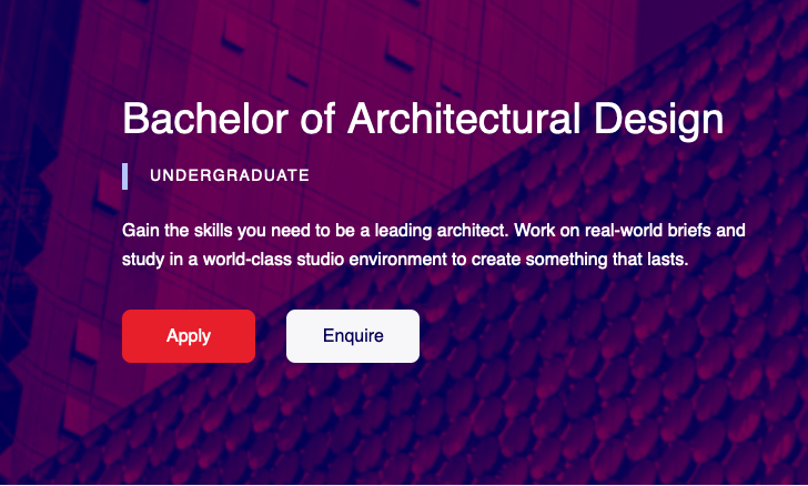 a banner image with text that reads: Bachelor of Architectural design. Undergraduate. Gain the skills you need to be a leading architect. Work on real-world briefs and study in a world-class studio environment to create something that lasts. Apply button. Enquire button